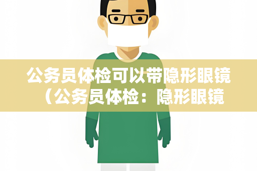公务员体检可以带隐形眼镜 （公务员体检：隐形眼镜是否影响体检结果）
