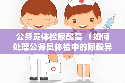 公务员体检尿酸高 （如何处理公务员体检中的尿酸异常？）