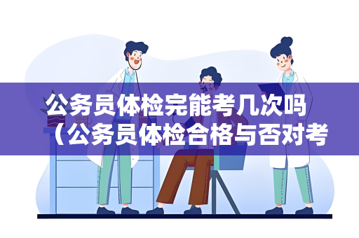 公务员体检完能考几次吗 （公务员体检合格与否对考生后续考试的影）