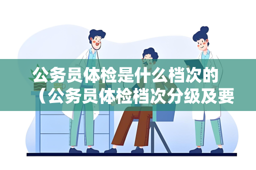 公务员体检是什么档次的 （公务员体检档次分级及要求）