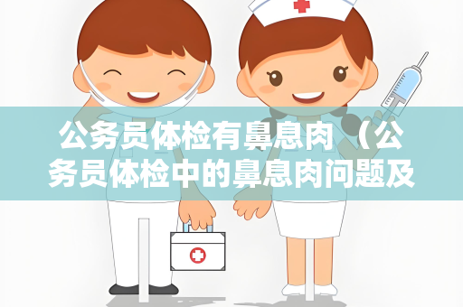 公务员体检有鼻息肉 （公务员体检中的鼻息肉问题及处理建议）