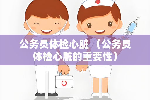 公务员体检心脏 （公务员体检心脏的重要性）