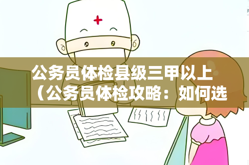 公务员体检县级三甲以上 （公务员体检攻略：如何选择合适的医院）