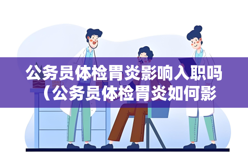 公务员体检胃炎影响入职吗 （公务员体检胃炎如何影响入职？）