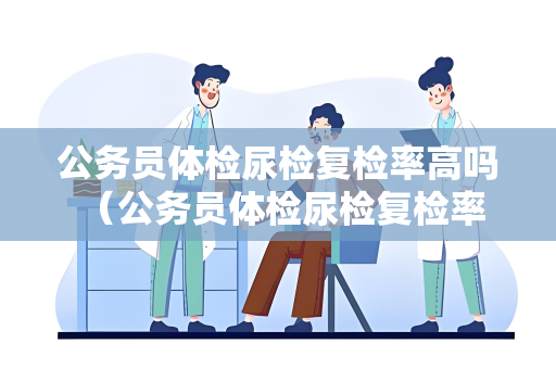 公务员体检尿检复检率高吗 （公务员体检尿检复检率解析）