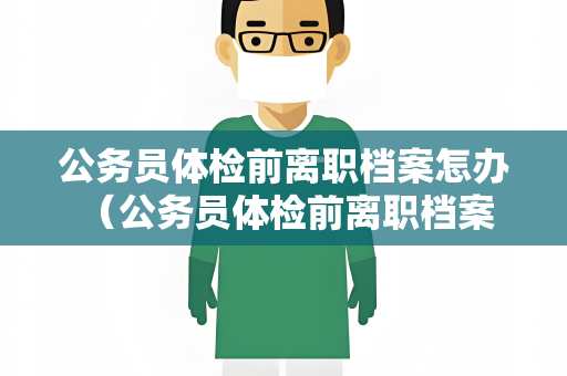 公务员体检前离职档案怎办 （公务员体检前离职档案处理要点）