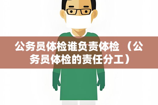 公务员体检谁负责体检 （公务员体检的责任分工）