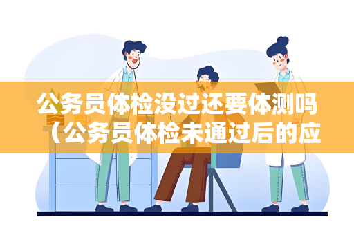 公务员体检没过还要体测吗 （公务员体检未通过后的应对策略）