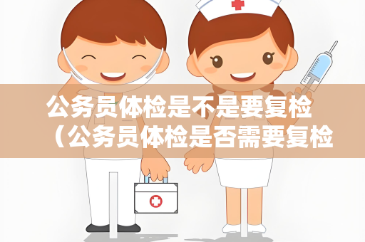 公务员体检是不是要复检 （公务员体检是否需要复检）