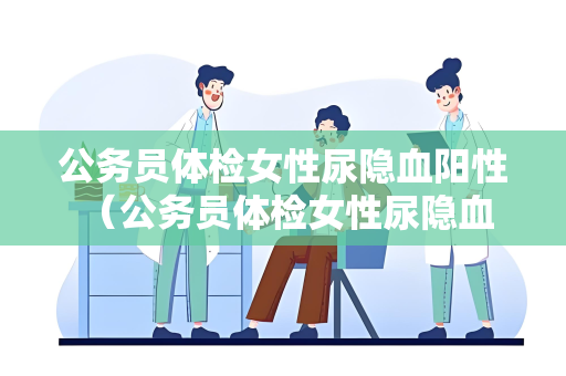 公务员体检女性尿隐血阳性 （公务员体检女性尿隐血阳性处理建议及注意）