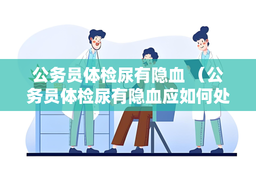 公务员体检尿有隐血 （公务员体检尿有隐血应如何处理？）