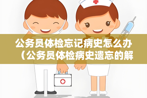 公务员体检忘记病史怎么办 （公务员体检病史遗忘的解决方法）