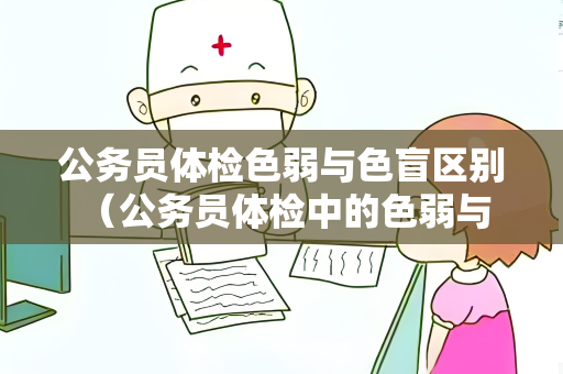 公务员体检色弱与色盲区别 （公务员体检中的色弱与色盲：区别与要求）