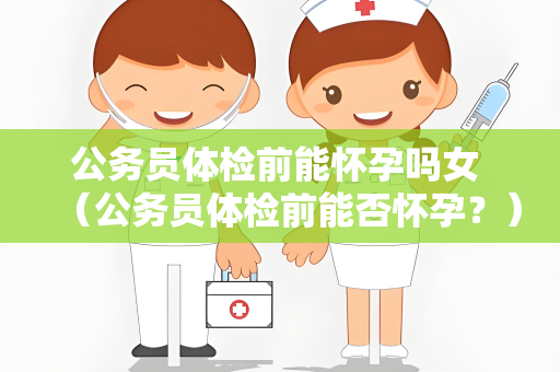 公务员体检前能怀孕吗女 （公务员体检前能否怀孕？）