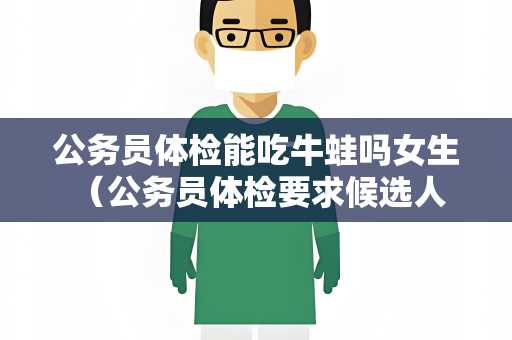 公务员体检能吃牛蛙吗女生 （公务员体检要求候选人健康饮食）