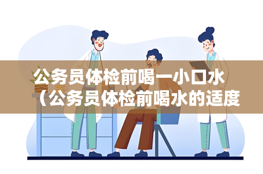 公务员体检前喝一小口水 （公务员体检前喝水的适度建议）
