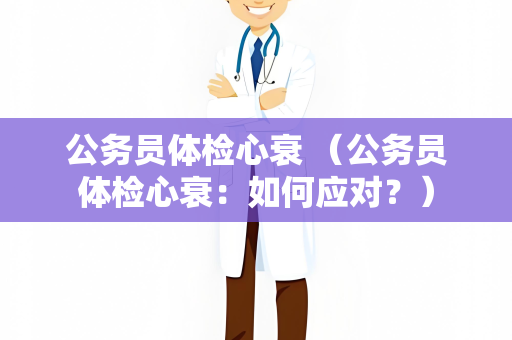 公务员体检心衰 （公务员体检心衰：如何应对？）