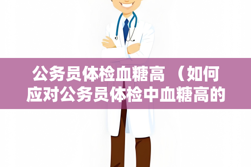 公务员体检血糖高 （如何应对公务员体检中血糖高的问题）