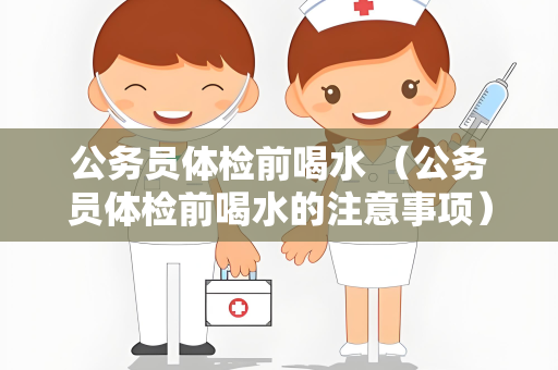 公务员体检前喝水 （公务员体检前喝水的注意事项）