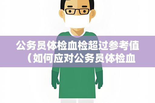 公务员体检血检超过参考值 （如何应对公务员体检血检超过参考值）