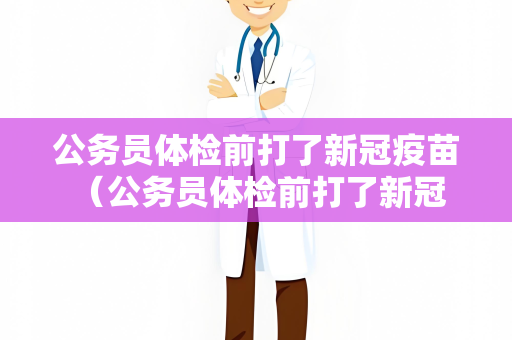 公务员体检前打了新冠疫苗 （公务员体检前打了新冠疫苗，是否符合）