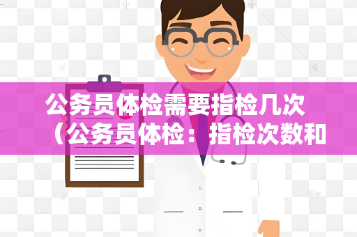 公务员体检需要指检几次 （公务员体检：指检次数和注意事项）