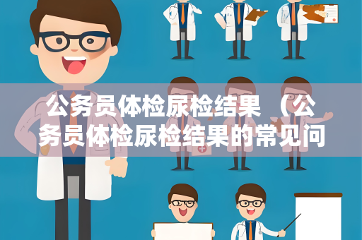 公务员体检尿检结果 （公务员体检尿检结果的常见问题与解答）