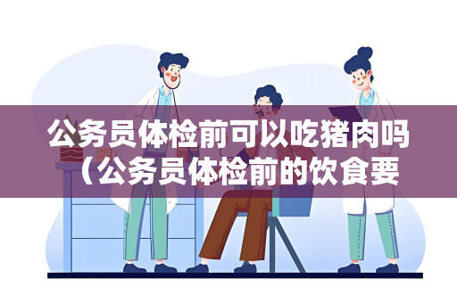 公务员体检前可以吃猪肉吗 （公务员体检前的饮食要求和建议）