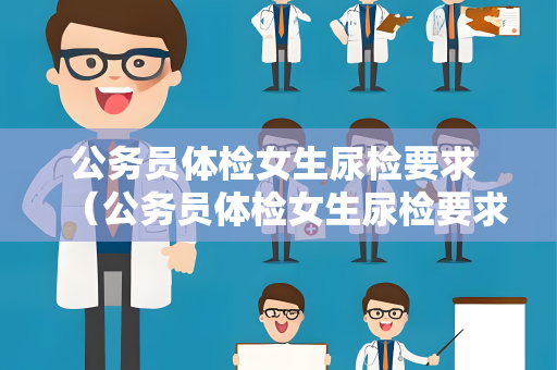 公务员体检女生尿检要求 （公务员体检女生尿检要求及注意事项）