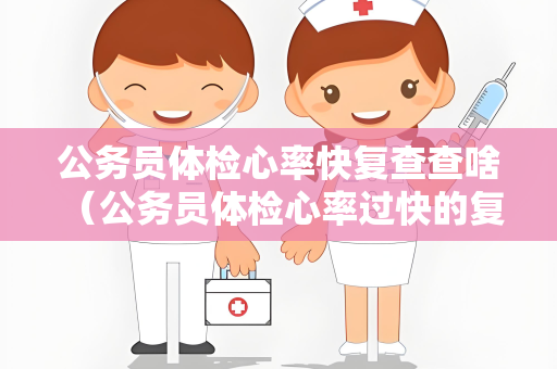 公务员体检心率快复查查啥 （公务员体检心率过快的复查建议）