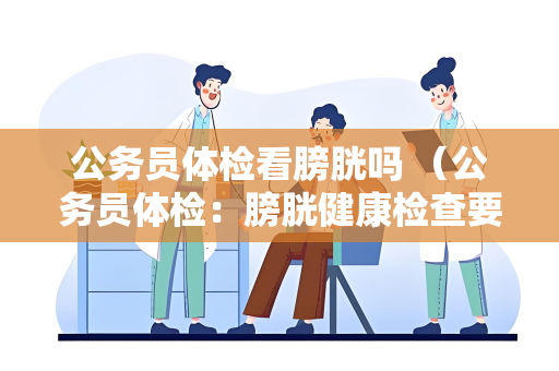 公务员体检看膀胱吗 （公务员体检：膀胱健康检查要点）