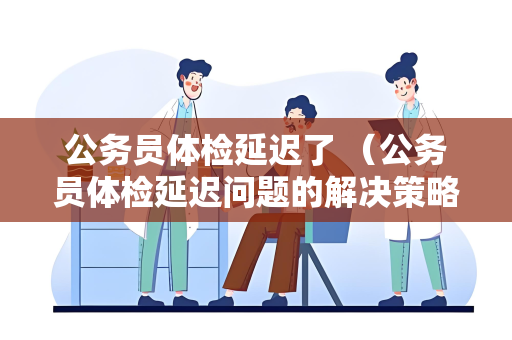 公务员体检延迟了 （公务员体检延迟问题的解决策略）
