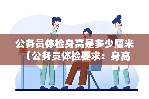 公务员体检身高是多少厘米 （公务员体检要求：身高标准与其他细节要求）