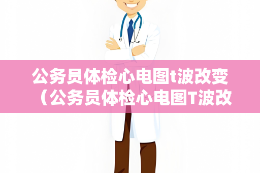 公务员体检心电图t波改变 （公务员体检心电图T波改变及应对措施）