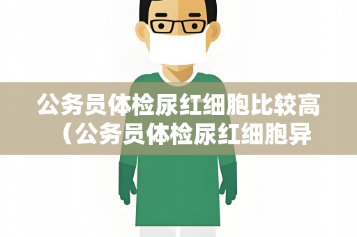 公务员体检尿红细胞比较高 （公务员体检尿红细胞异常解析与建议）