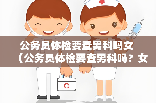 公务员体检要查男科吗女 （公务员体检要查男科吗？女性需要做哪些）