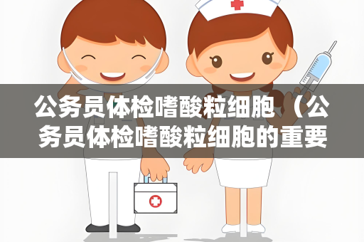 公务员体检嗜酸粒细胞 （公务员体检嗜酸粒细胞的重要）