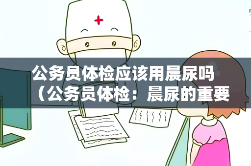 公务员体检应该用晨尿吗 （公务员体检：晨尿的重要性和正确采集方法）