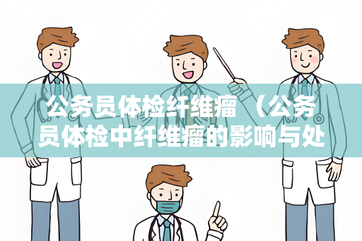公务员体检纤维瘤 （公务员体检中纤维瘤的影响与处理）