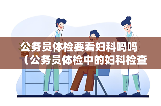 公务员体检要看妇科吗吗 （公务员体检中的妇科检查的重要性）