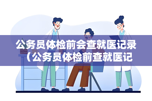 公务员体检前会查就医记录 （公务员体检前查就医记录的原因）