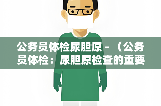 公务员体检尿胆原 - （公务员体检：尿胆原检查的重要性）