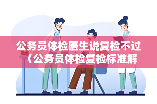 公务员体检医生说复检不过 （公务员体检复检标准解析）