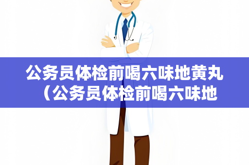 公务员体检前喝六味地黄丸 （公务员体检前喝六味地黄丸的效果）