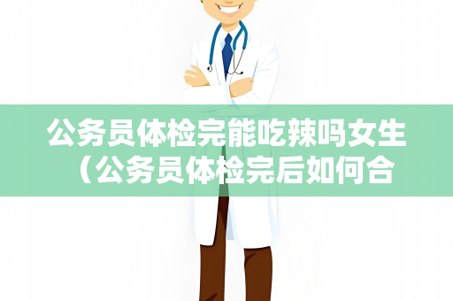 公务员体检完能吃辣吗女生 （公务员体检完后如何合理饮食）