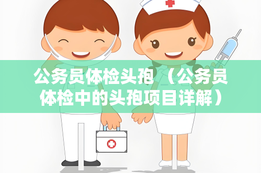 公务员体检头孢 （公务员体检中的头孢项目详解）