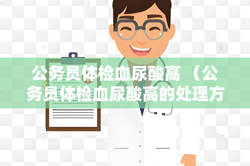 公务员体检血尿酸高 （公务员体检血尿酸高的处理方法）