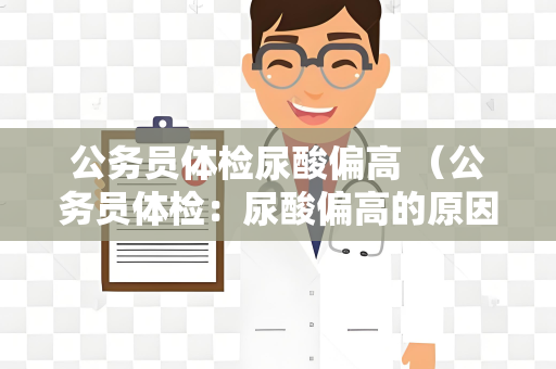 公务员体检尿酸偏高 （公务员体检：尿酸偏高的原因和对）