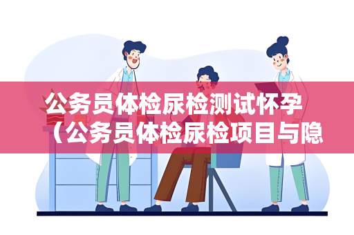 公务员体检尿检测试怀孕 （公务员体检尿检项目与隐私保护）