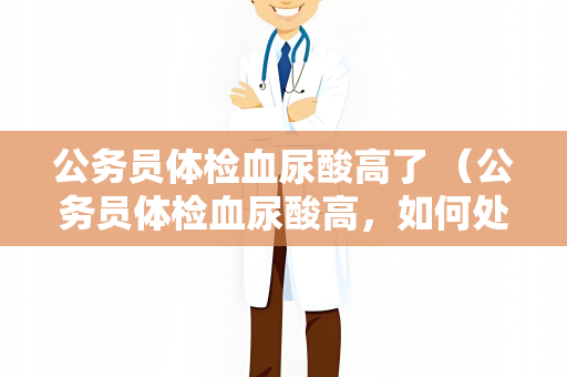 公务员体检血尿酸高了 （公务员体检血尿酸高，如何处理？）